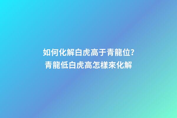 如何化解白虎高于青龍位？ 青龍低白虎高怎樣來化解-第1張-觀點-玄機派